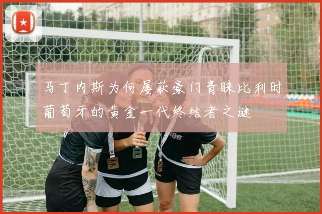 马丁内斯为何屡获豪门青睐比利时葡萄牙的黄金一代终结者之谜