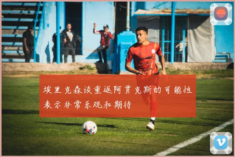 埃里克森谈重返阿贾克斯的可能性表示非常乐观和期待