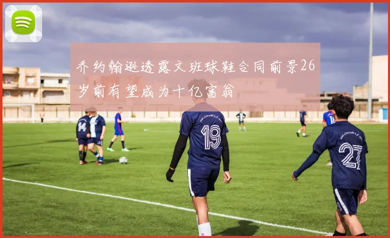 乔约翰逊透露文班球鞋合同前景26岁前有望成为十亿富翁
