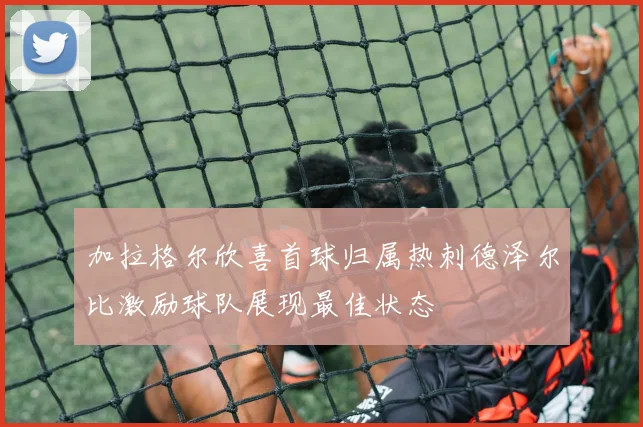加拉格尔欣喜首球归属热刺德泽尔比激励球队展现最佳状态