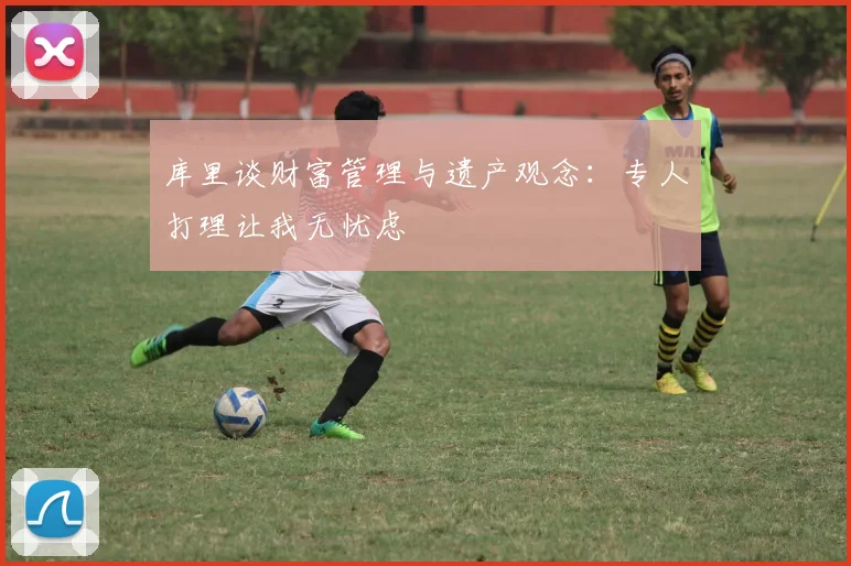 库里谈财富管理与遗产观念：专人打理让我无忧虑