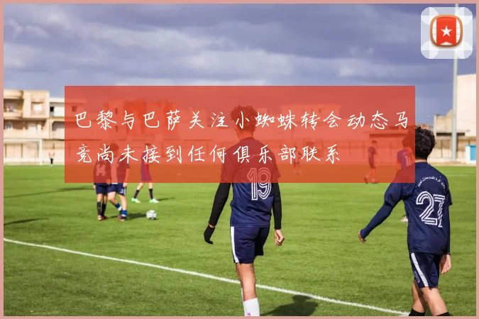 巴黎与巴萨关注小蜘蛛转会动态马竞尚未接到任何俱乐部联系