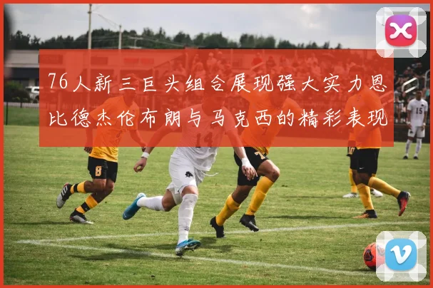 76人新三巨头组合展现强大实力恩比德杰伦布朗与马克西的精彩表现引发期待