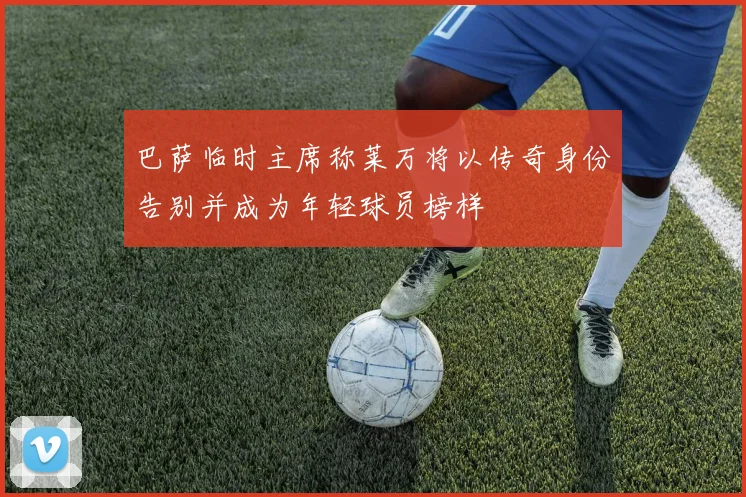 巴萨临时主席称莱万将以传奇身份告别并成为年轻球员榜样