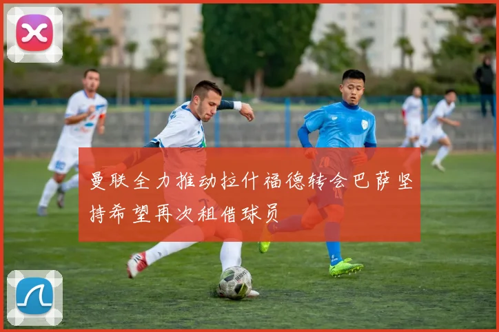 曼联全力推动拉什福德转会巴萨坚持希望再次租借球员