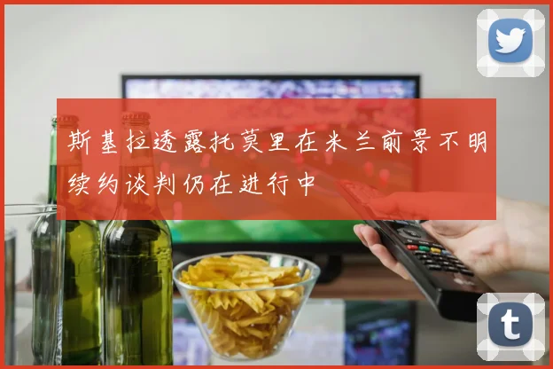 斯基拉透露托莫里在米兰前景不明续约谈判仍在进行中