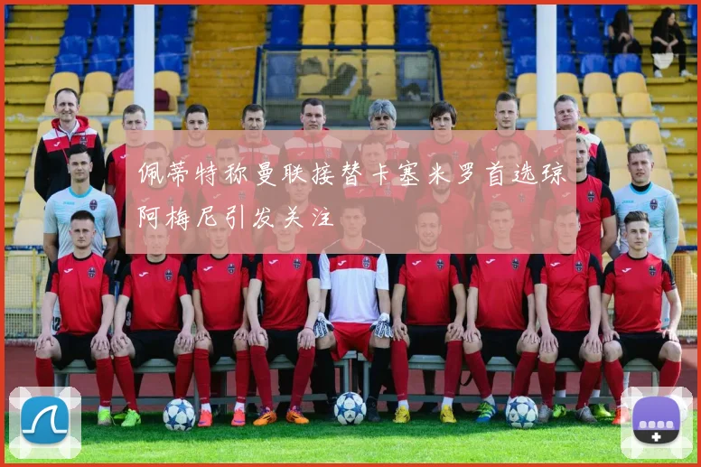 佩蒂特称曼联接替卡塞米罗首选琼阿梅尼引发关注