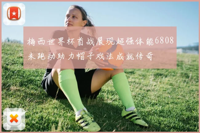 梅西世界杯首战展现超强体能6808米跑动助力帽子戏法成就传奇