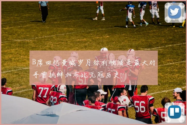 B席回忆曼城岁月称利物浦是最大对手曾挑衅加布比无冠历史