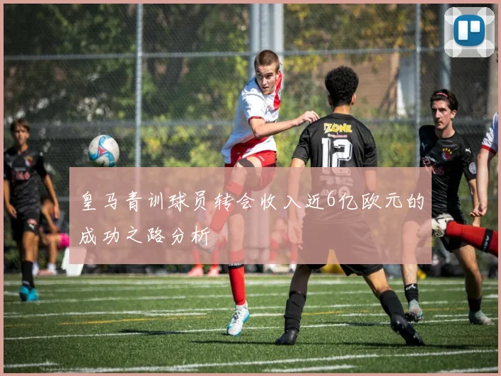 皇马青训球员转会收入近6亿欧元的成功之路分析