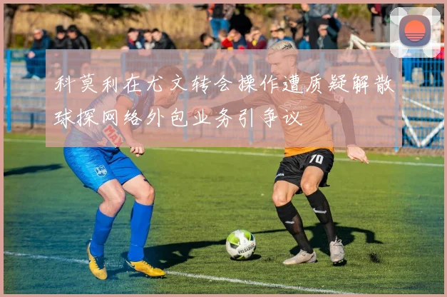 科莫利在尤文转会操作遭质疑解散球探网络外包业务引争议