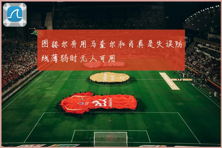 图赫尔弃用马奎尔和肖真是失误防线薄弱时无人可用