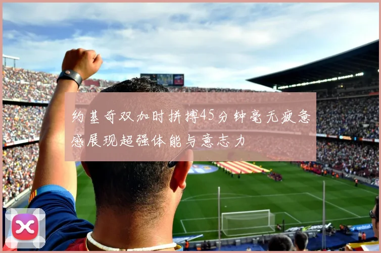 约基奇双加时拼搏45分钟毫无疲惫感展现超强体能与意志力
