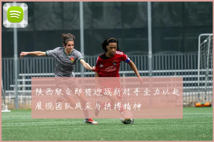 陕西联合即将迎战新对手全力以赴展现团队风采与拼搏精神
