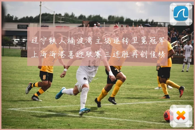 辽宁铁人楠波湾主场逆转卫冕冠军上海海港喜迎联赛三连胜再创佳绩