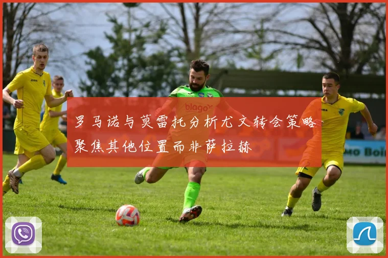 罗马诺与莫雷托分析尤文转会策略聚焦其他位置而非萨拉赫