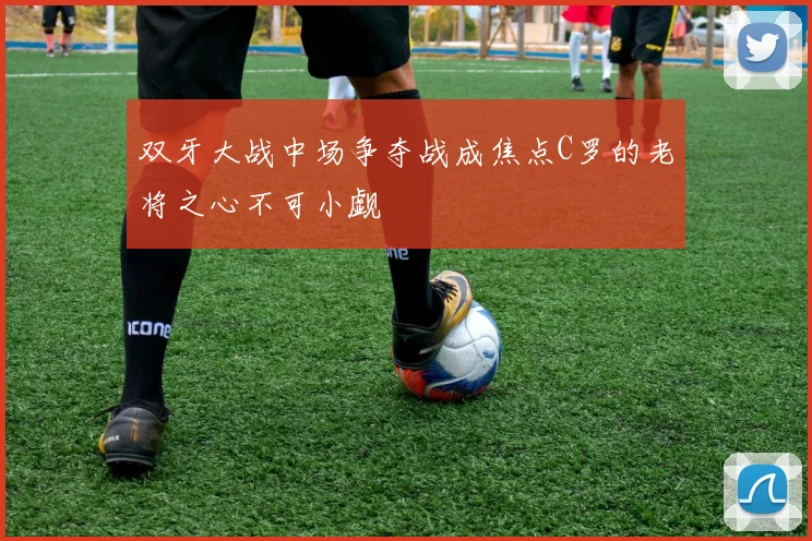 双牙大战中场争夺战成焦点C罗的老将之心不可小觑